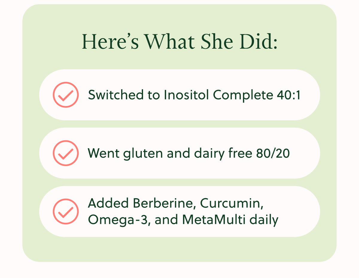 Here's What She Did: Switched to Inositol Complete 40:1 Went gluten and dairy free 80/20 Added Berberine, Curcumin, Omega-3, and MetaMulti daily