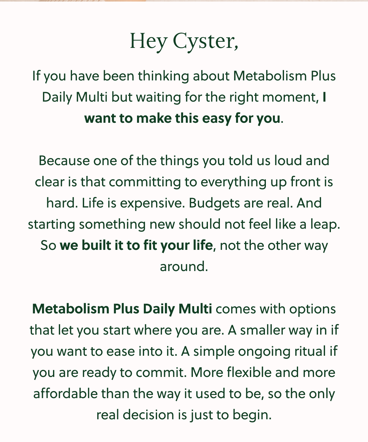 Hey Cyster, If you have been thinking about Metabolism Plus Daily Multi but waiting for the right moment, I want to make this easy for you. Because one of the things you told us loud and clear is that committing to everything up front is hard. Life is expensive. Budgets are real. And starting something new should not feel like a leap. So we built it to fit your life, not the other way around. Metabolism Plus Daily Multi comes with options that let you start where you are. A smaller way in if you want to ease into it. A simple ongoing ritual if you are ready to commit. More flexible and more affordable than the way it used to be, so the only real decision is just to begin.