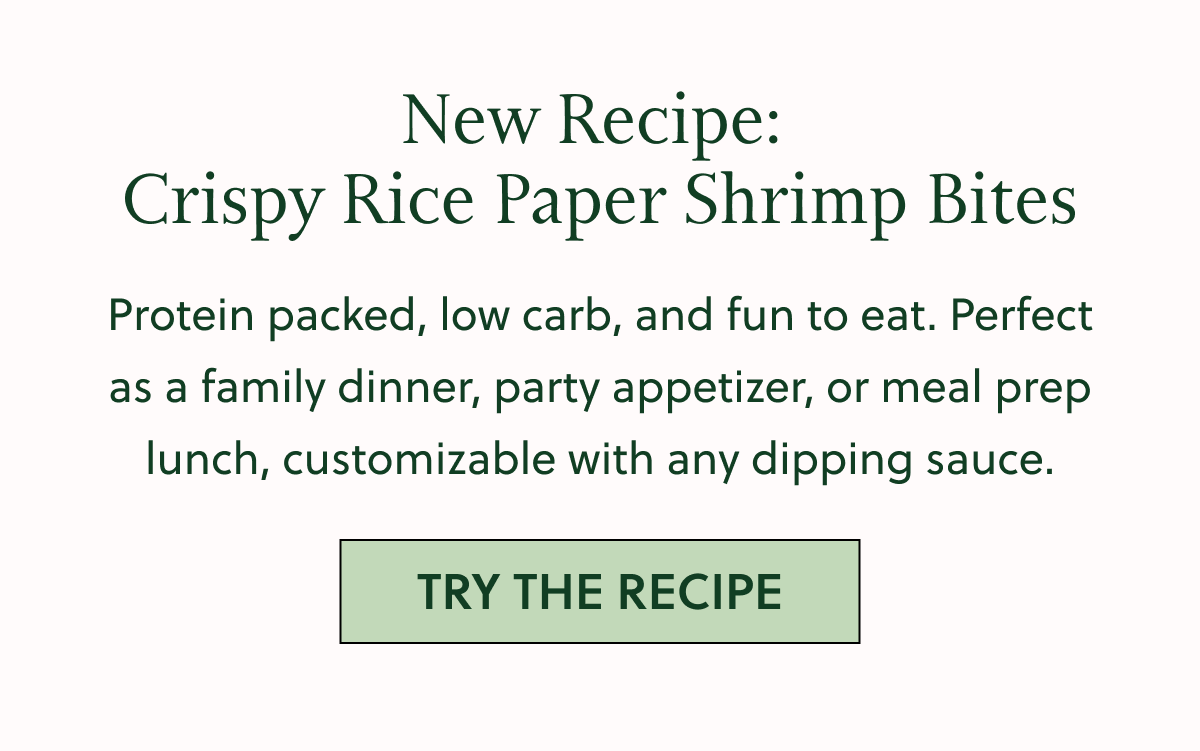 New Recipe: Crispy Rice Paper Shrimp Bites Protein packed, low carb, and fun to eat. Perfect as a family dinner, party appetizer, or meal prep lunch, customizable with any dipping sauce. TRY THE RECIPE