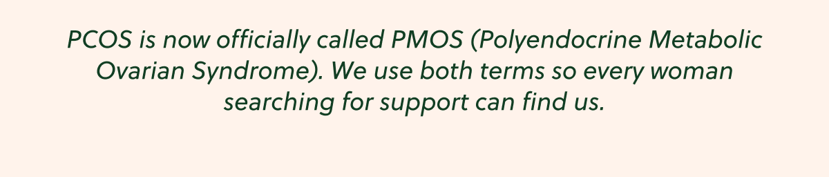PCOS is now officially called PMOS (Polyendocrine Metabolic Ovarian Syndrome). We use both terms so every woman searching for support can find us.
