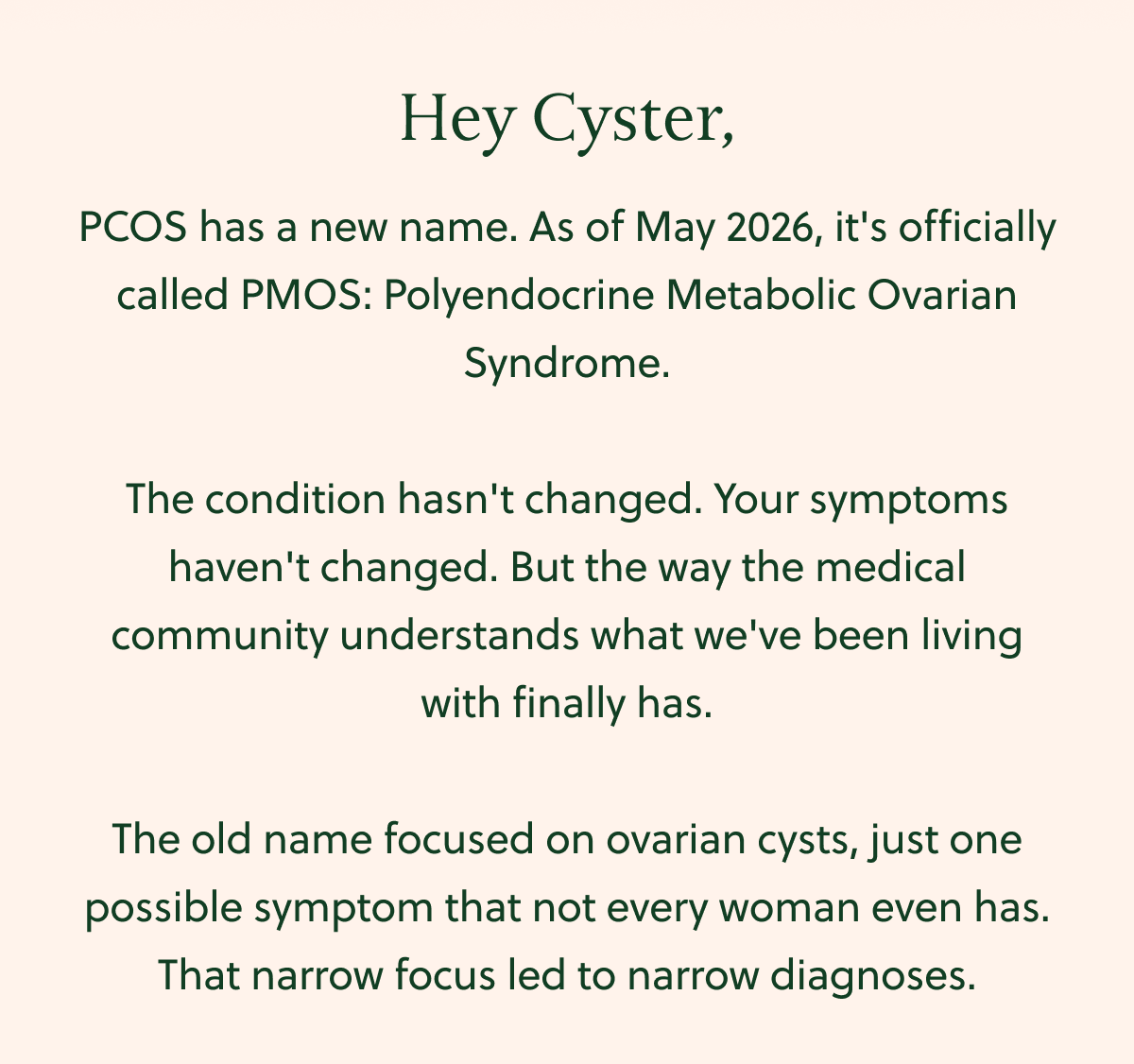 Hey Cyster, PCOS has a new name. As of May 2026, it's officially called PMOS: Polyendocrine Metabolic Ovarian Syndrome. The condition hasn't changed. Your symptoms haven't changed. But the way the medical community understands what we've been living with finally has. The old name focused on ovarian cysts, just one possible symptom that not every woman even has. That narrow focus led to narrow diagnoses.