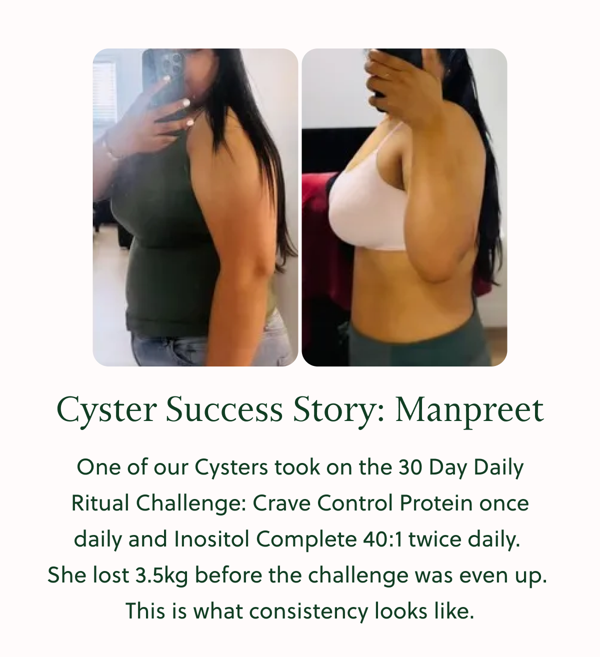 Cyster Success Story: Manpreet One of our Cysters took on the 30 Day Daily Ritual Challenge: Crave Control Protein once daily and Inositol Complete 40:1 twice daily. She lost 3.5kg before the challenge was even up. This is what consistency looks like.