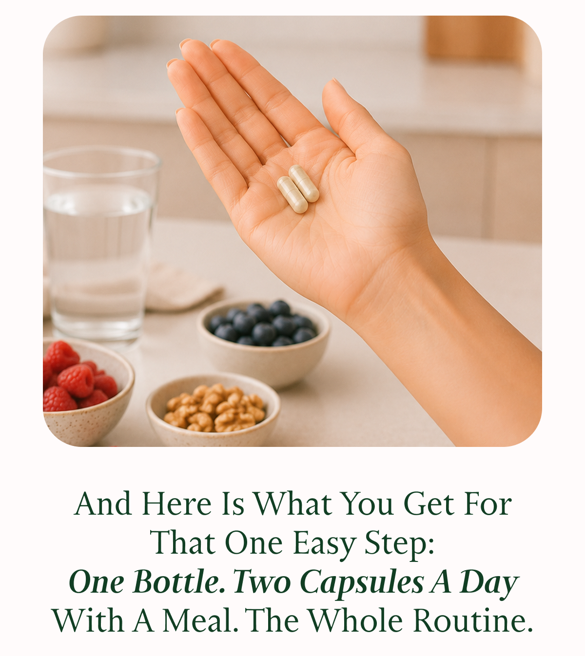 And Here Is What You Get For That One Easy Step: One Bottle. Two Capsules A Day With A Meal. The Whole Routine.