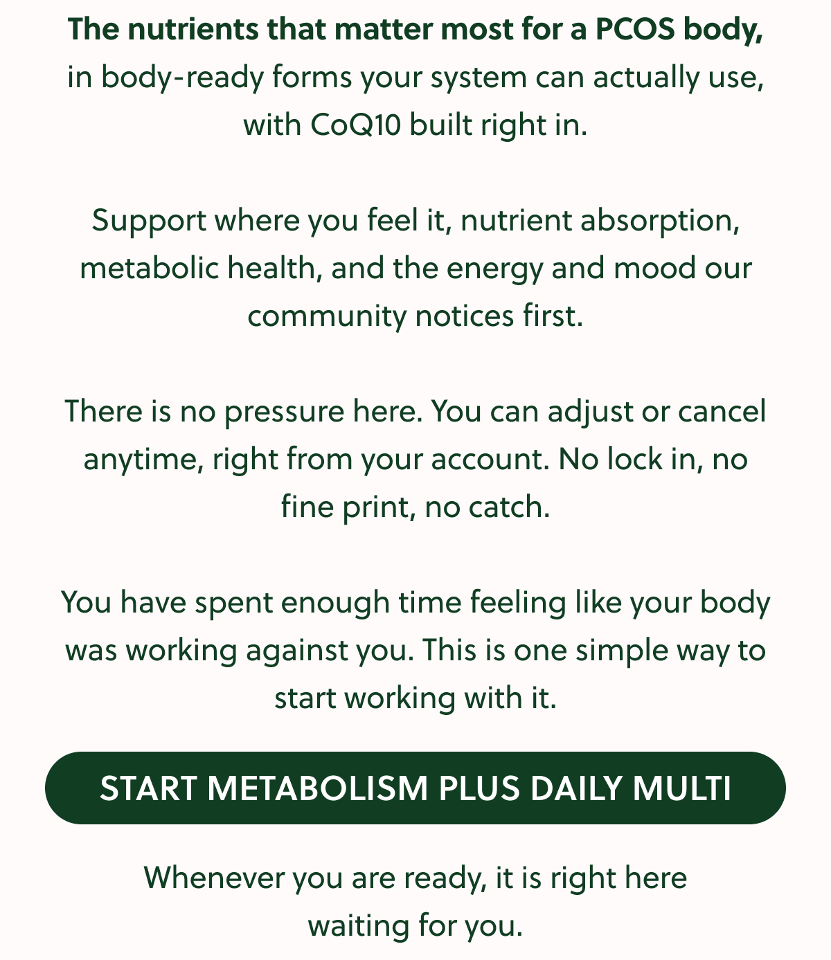 The nutrients that matter most for a PCOS body, in body-ready forms your system can actually use, with CoQ10 built right in. Support where you feel it, nutrient absorption, metabolic health, and the energy and mood our community notices first. There is no pressure here. You can adjust or cancel anytime, right from your account. No lock in, no fine print, no catch. You have spent enough time feeling like your body was working against you. This is one simple way to start working with it. START METABOLISM PLUS DAILY MULTI Whenever you are ready, it is right here waiting for you.
