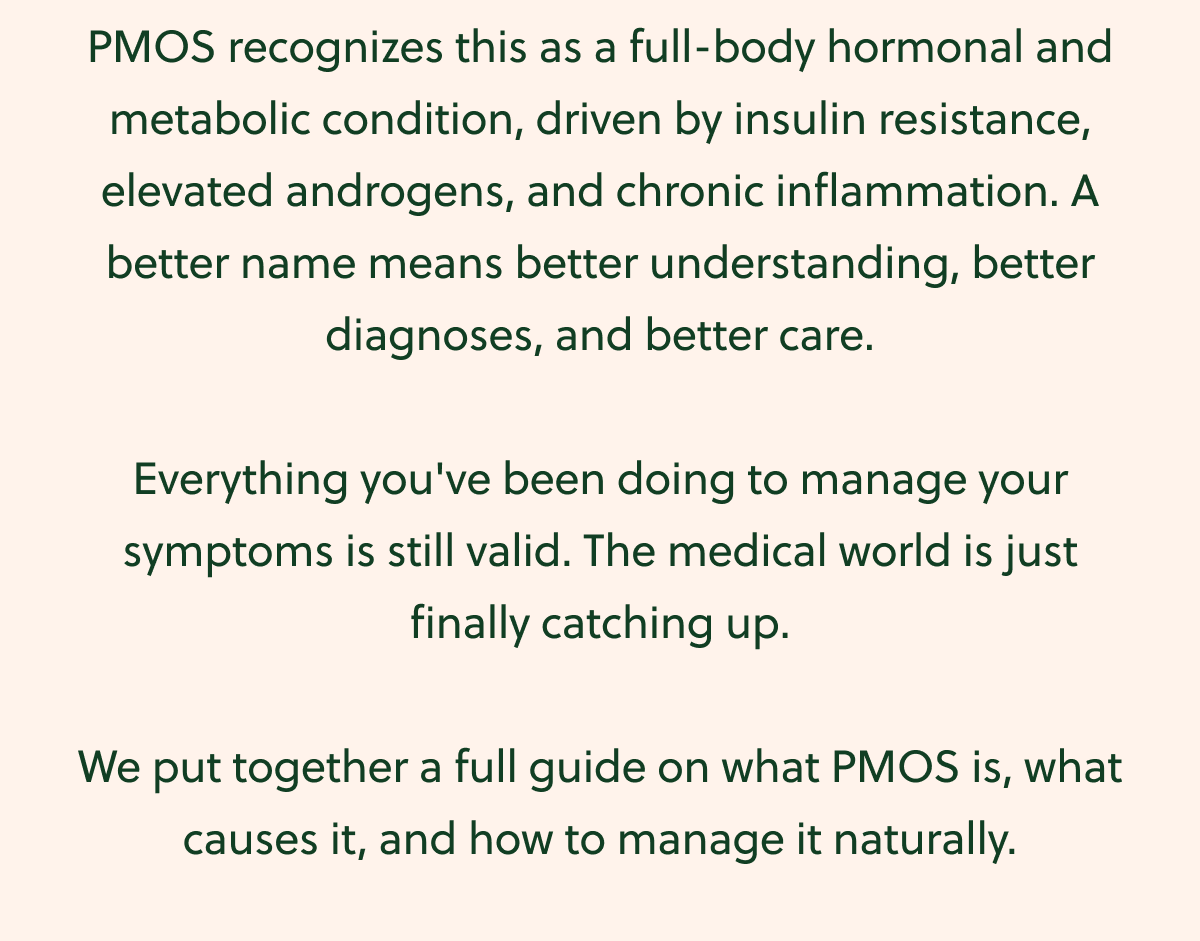 PMOS recognizes this as a full-body hormonal and metabolic condition, driven by insulin resistance, elevated androgens, and chronic inflammation. A better name means better understanding, better diagnoses, and better care. Everything you've been doing to manage your symptoms is still valid. The medical world is just finally catching up. We put together a full guide on what PMOS is, what causes it, and how to manage it naturally.