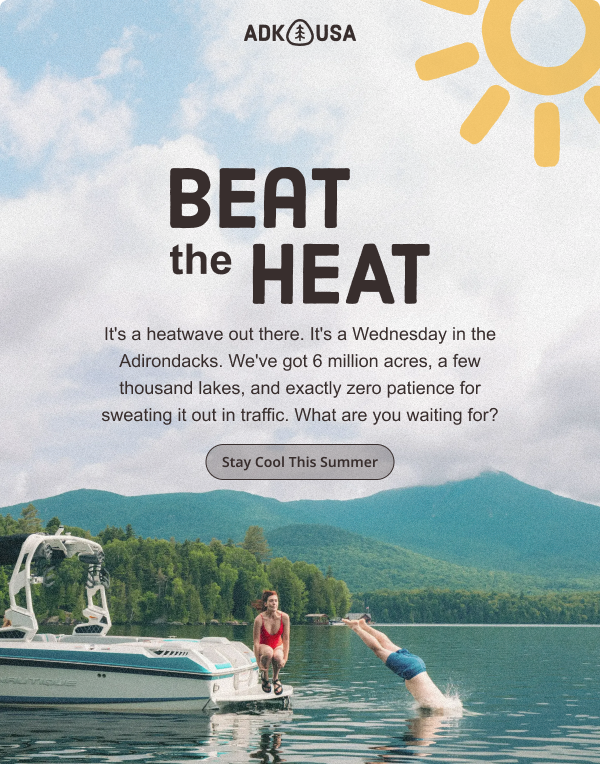 It's a heatwave out there. It's a Wednesday in the Adirondacks. We've got 6 million acres, a few thousand lakes, and exactly zero patience for sweating it out in traffic. What are you waiting for?