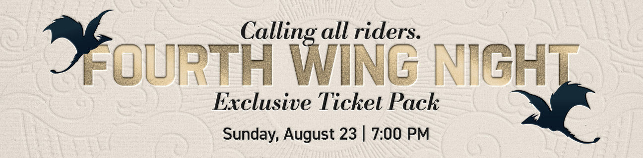 Calling all riders. | Fourth Wing Night | Exclusive Ticket Pack | Sunday, August 23 | 7:00 PM