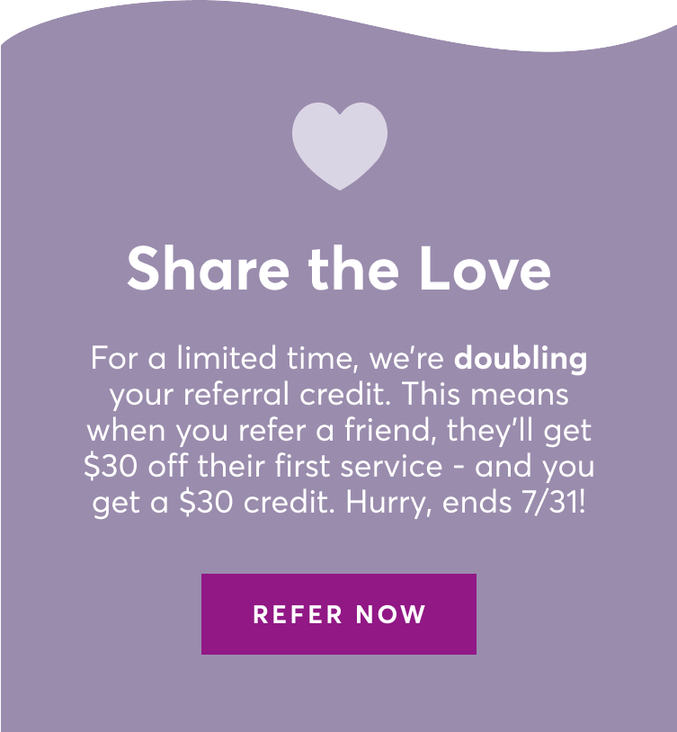 Share the Love. For a limited time, we're doubling your referral credit. This means when you refer a friend, they'll get $30 off their first service and you get a $30 credit. Hurry, ends July 31, 2024.