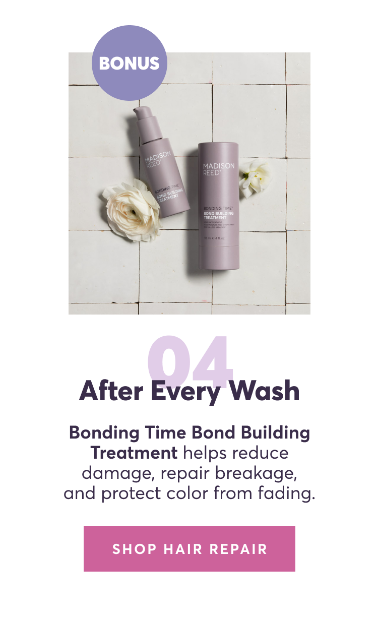 04 | After every wash: Bonding Time Bond Building Treatment helps reduce damage, repair breakage, and protect color from fading.