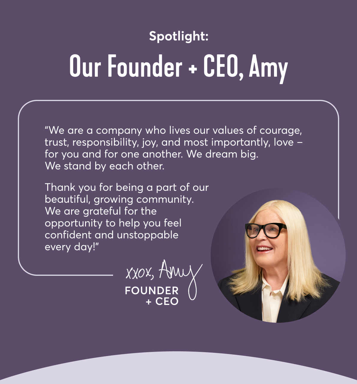 Spotlight: Our Founder + CEO, Amy | We are a company who lives our values of courage, trust, responsibility, joy, and most importantly, love – for you and for one another. We dream big. We stand by each other. Thank you for being a part of our beautiful, growing community. We are grateful for the opportunity to help you feel confident and unstoppable every day! xoxo Amy