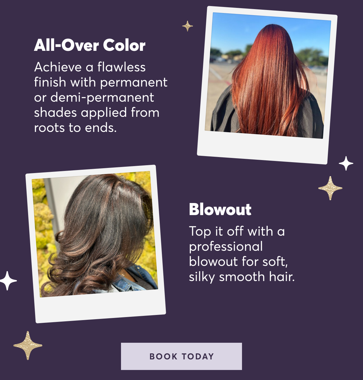 All over color: Achieve a flawless finish with permanent or demi-permanent shades applied from roots to ends. | blowout: Top it off with a professional blowout for soft, silky smooth hair. | book today