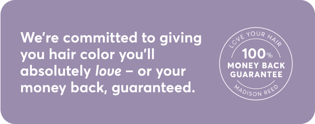 We're committed to giving you hair color you'll absolutely love - or your money back, guaranteed.