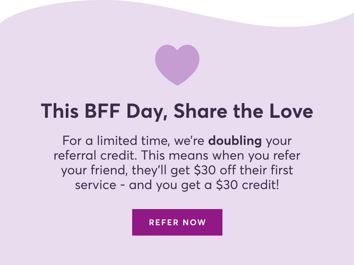 This BFF Day, Share the Love | For a limited time, we’re doubling your referral credit. This means when you refer your friend, they’ll get $30 off their first service - and you get a $30 credit! | REFER NOW