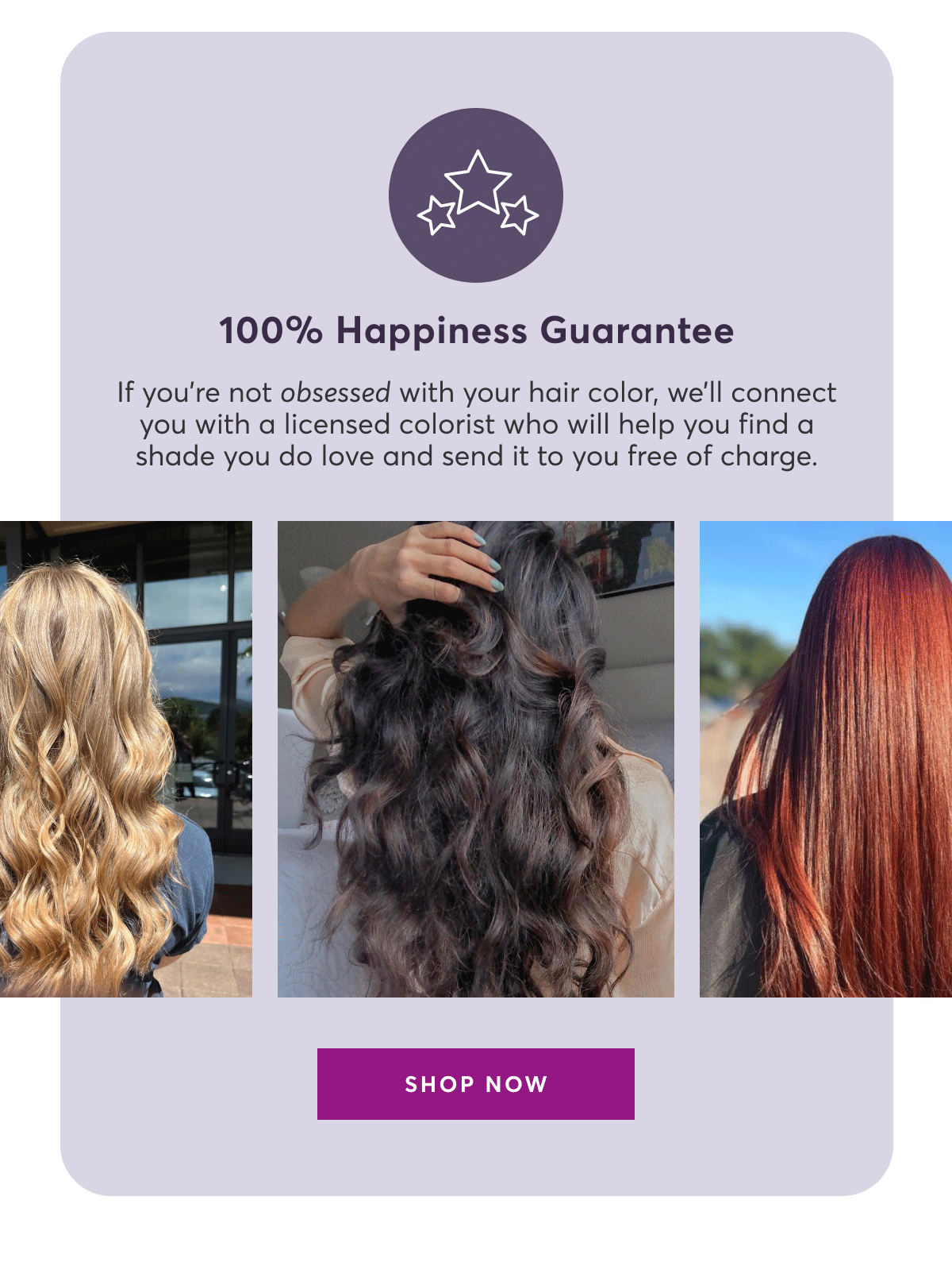 100% Happiness Guarantee | If you're not obsessed with your hair color, we'll connect you with a pro colorist who will help you find a shade you do love and send it to you free of charge. | SHOP NOW