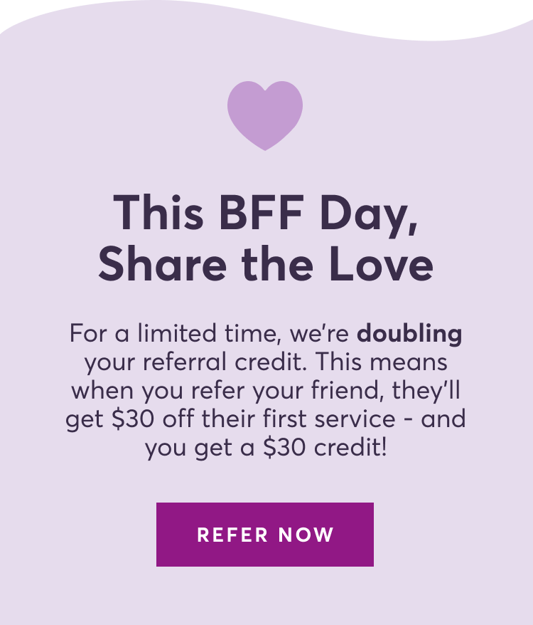 This BFF Day, Share the Love | For a limited time, we’re doubling your referral credit. This means when you refer your friend, they’ll get $30 off their first service - and you get a $30 credit! | REFER NOW