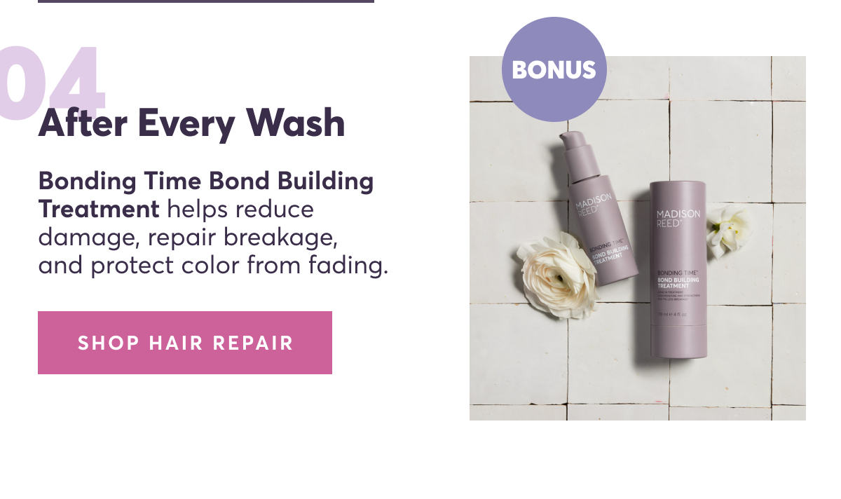 04 | After every wash: Bonding Time Bond Building Treatment helps reduce damage, repair breakage, and protect color from fading.