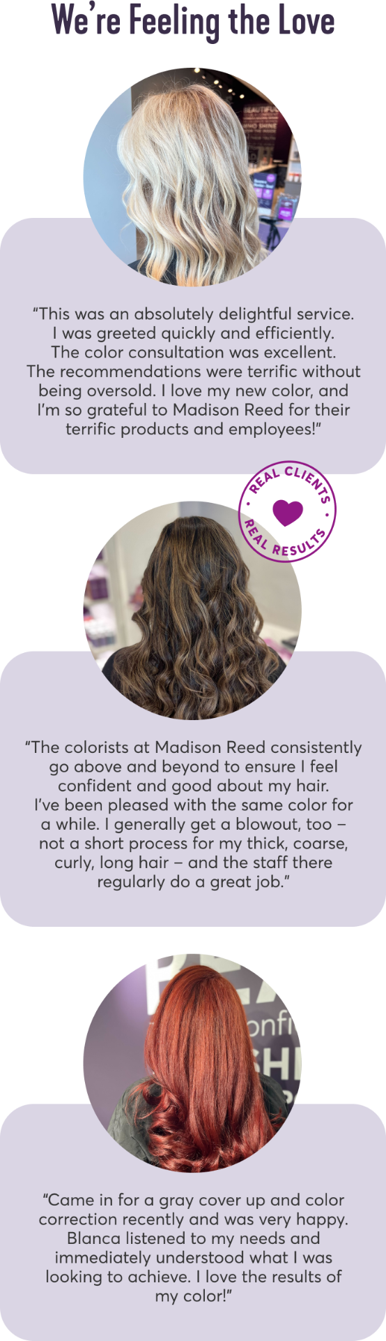 We’re Feeling the Love | This was an absolutely delightful service. I was greeted quickly and efficiently. The color consultation was excellent. The recommendations were terrific without being oversold. I love my new color, and I'm so grateful to Madison Reed for their terrific products and employees! | The colorists at Madison Reed consistently go above and beyond to ensure I feel confident and good about my hair. I've been pleased with the same color for a while. I generally get a blowout, too – not a short process for my thick, coarse, curly, long hair – and the staff there regularly do a great job. | Came in for a gray cover up and color correction recently and was very happy. Blanca listened to my needs and immediately understood what I was looking to achieve. I love the results of my color!