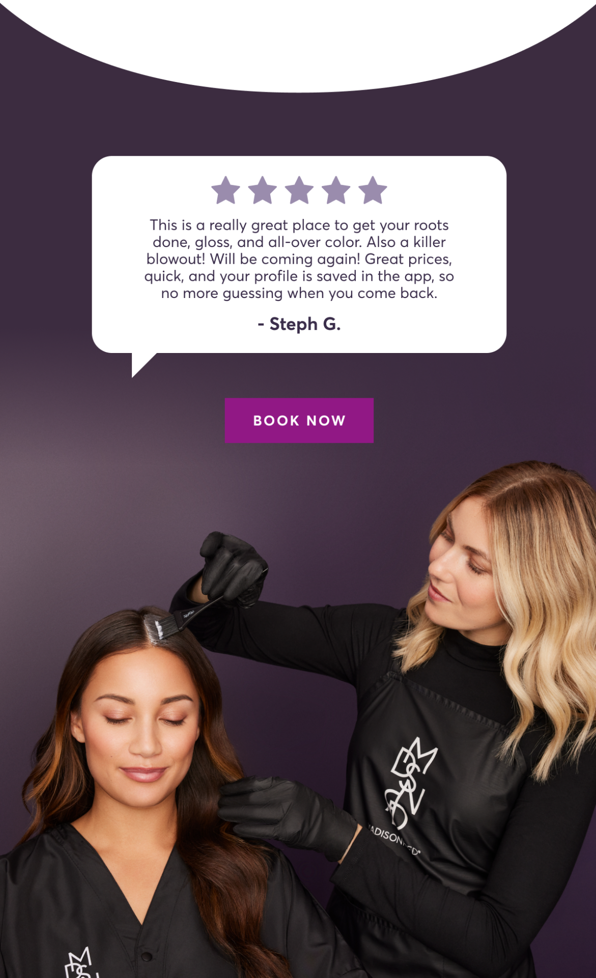 This is a really great place to get your roots done, gloss, and all-over color. Also a killer blowout! Will be coming again! Great prices, quick, and your profile is saved in the app, so no more guessing when you come back. | - Steph G. | book now