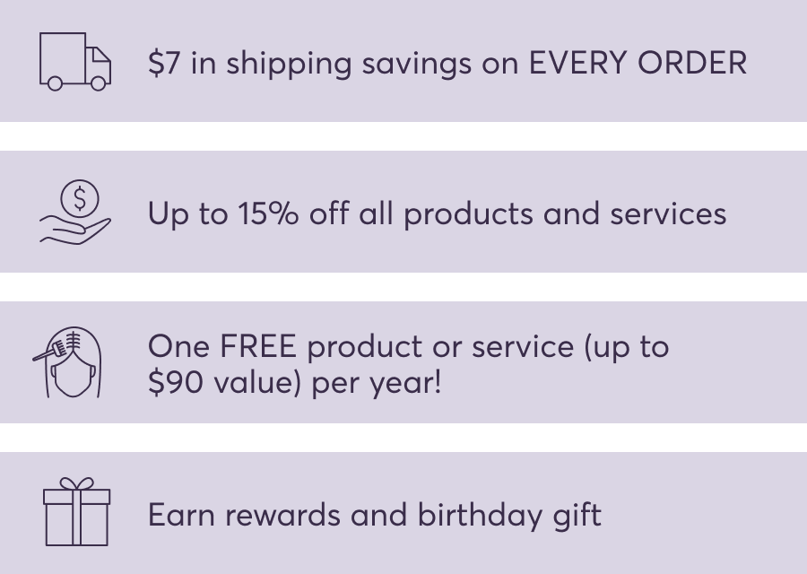 $7 in shipping savings on EVERY ORDER | Up to 15% off all products and services | One FREE product or service (up to $90 value) per year! | Earn rewards and birthday gift