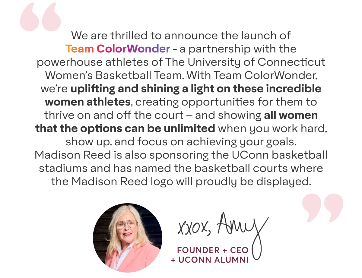 We are thrilled to announce the launch of Team ColorWonder - a partnership with the powerhouse athletes of The University of Connecticut Women’s Basketball Team. With Team ColorWonder, we’re uplifting and shining a light on these incredible women athletes, creating opportunities for them to thrive on and off the court – and showing all women that the options can be unlimited when you work hard, show up, and focus on achieving your goals. Madison Reed is also sponsoring the UConn basketball stadiums and has named the basketball courts where the Madison Reed logo will proudly be displayed. - xxox, Amy - Founder + CEO + UCONN Alumni