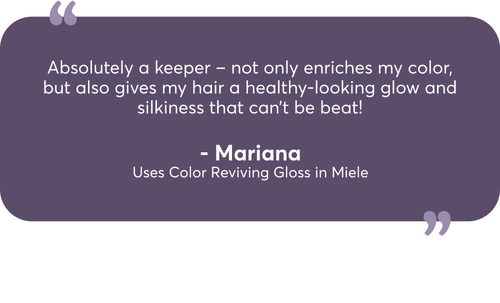 Absolutely a keeper – not only enriches my color, but also gives my hair a healthy-looking glow and silkiness that can’t be beat! - Mariana Uses Color Reviving Gloss in Miele