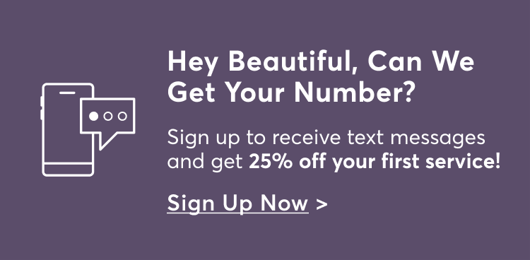 Hey Beautiful, Can We Get Your Number? Sign up to receive text messages and get 25% off your first service! Sign Up Now >