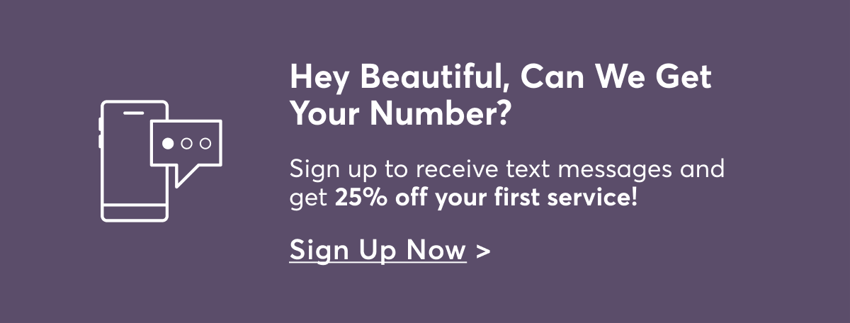Hey Beautiful, Can We Get Your Number? Sign up to receive text messages and get 25% off your first service! Sign Up Now >