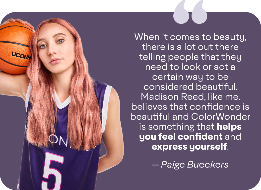 When it comes to beauty, there is a lot out there telling people that they need to look or act a certain way to be considered beautiful. Madison Reed, like me, believes that confidence is beautiful and ColorWonder is something that helps you feel confident and express yourself. - — Paige Bueckers