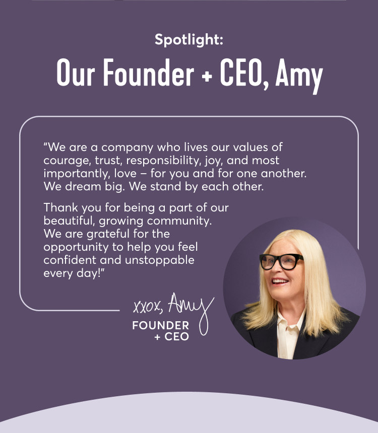 Spotlight: Our Founder + CEO, Amy | We are a company who lives our values of courage, trust, responsibility, joy, and most importantly, love – for you and for one another. We dream big. We stand by each other. Thank you for being a part of our beautiful, growing community. We are grateful for the opportunity to help you feel confident and unstoppable every day! xoxo Amy