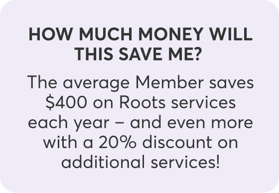 How much money will this save me?  The average Member saves $400 on Roots services each year – and even more with a 20% discount on additional services!