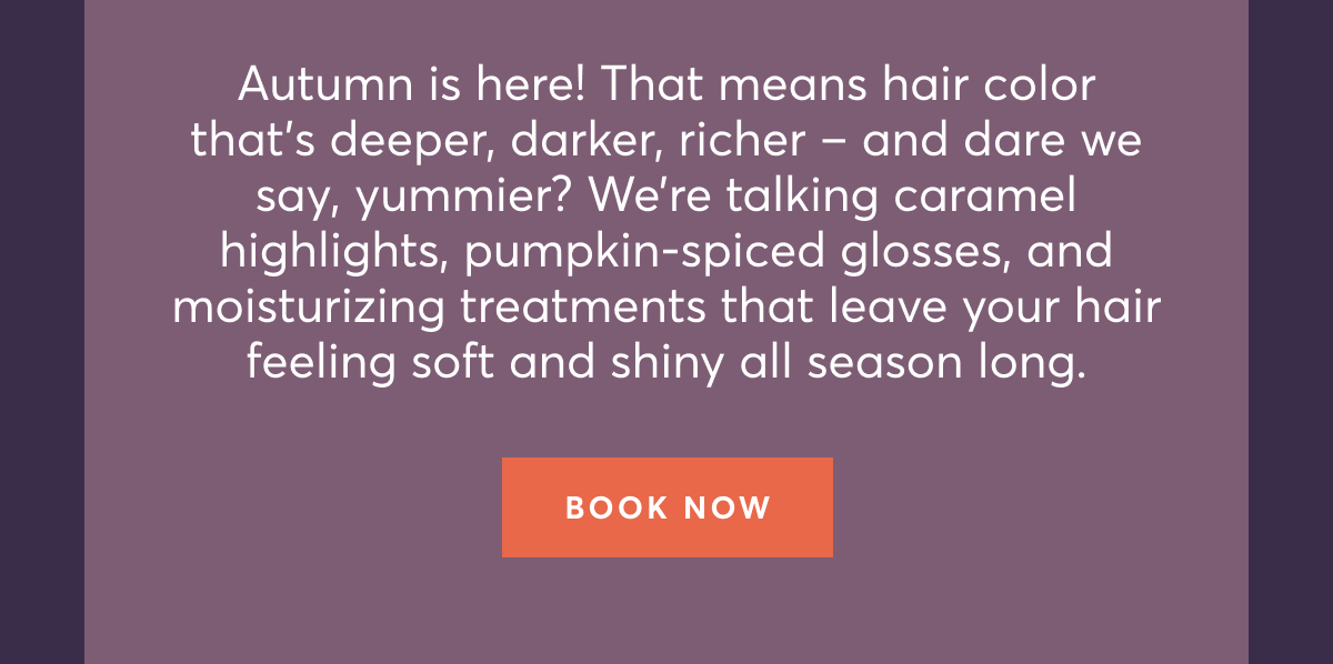 Autumn is here! That means hair color that’s deeper, darker, richer – and dare we say, yummier? We’re talking caramel highlights, pumpkin-spiced glosses, and moisturizing treatments that leave your hair feeling soft and shiny all season long. | Book now