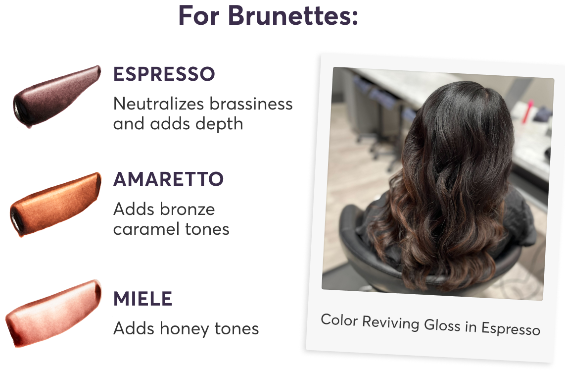 For Brunettes: | Espresso: Neutralizes brassiness and adds depth | Amaretto: Adds bronze caramel tones | Miele: Adds honey tones