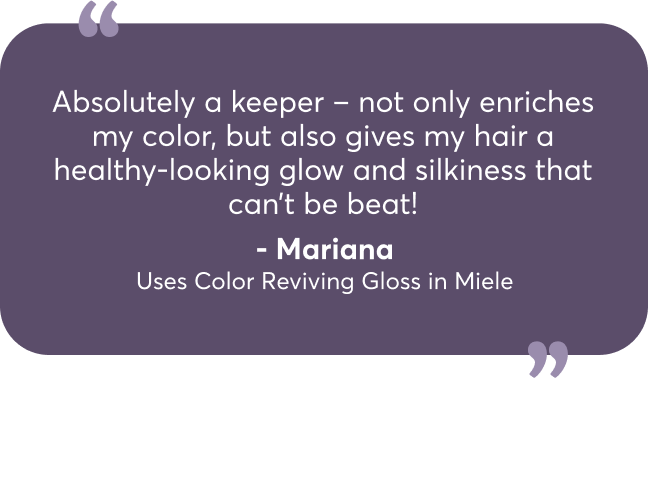 Absolutely a keeper – not only enriches my color, but also gives my hair a healthy-looking glow and silkiness that can’t be beat! - Mariana Uses Color Reviving Gloss in Miele