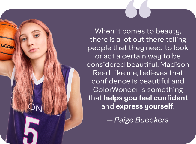 When it comes to beauty, there is a lot out there telling people that they need to look or act a certain way to be considered beautiful. Madison Reed, like me, believes that confidence is beautiful and ColorWonder is something that helps you feel confident and express yourself. - — Paige Bueckers