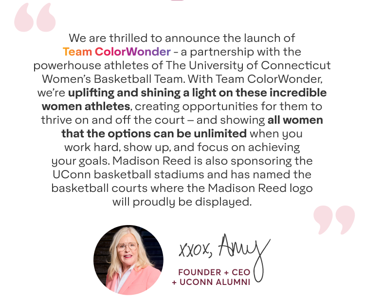 We are thrilled to announce the launch of Team ColorWonder - a partnership with the powerhouse athletes of The University of Connecticut Women’s Basketball Team. With Team ColorWonder, we’re uplifting and shining a light on these incredible women athletes, creating opportunities for them to thrive on and off the court – and showing all women that the options can be unlimited when you work hard, show up, and focus on achieving your goals. Madison Reed is also sponsoring the UConn basketball stadiums and has named the basketball courts where the Madison Reed logo will proudly be displayed. - xxox, Amy - Founder + CEO + UCONN Alumni