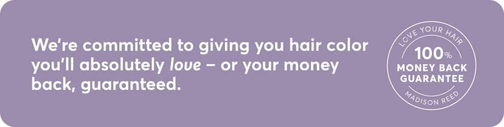 We're committed to giving you hair color you'll absolutely love - or your money back, guaranteed.