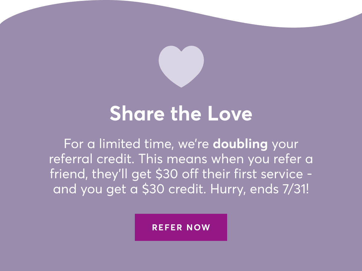 Share the Love. For a limited time, we're doubling your referral credit. This means when you refer a friend, they'll get $30 off their first service and you get a $30 credit. Hurry, ends July 31, 2024.