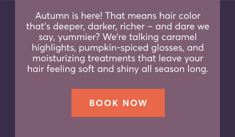 Autumn is here! That means hair color that’s deeper, darker, richer – and dare we say, yummier? We’re talking caramel highlights, pumpkin-spiced glosses, and moisturizing treatments that leave your hair feeling soft and shiny all season long. | Book now