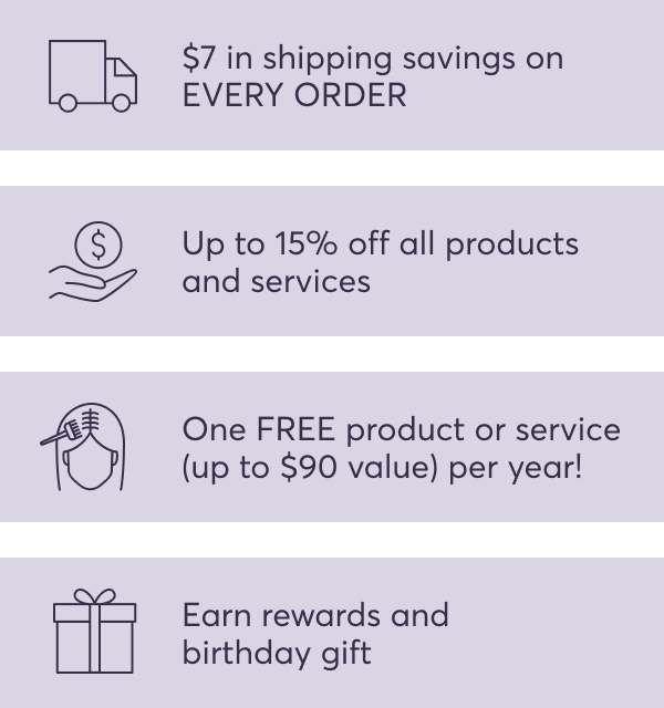 $7 in shipping savings on EVERY ORDER | Up to 15% off all products and services | One FREE product or service (up to $90 value) per year! | Earn rewards and birthday gift