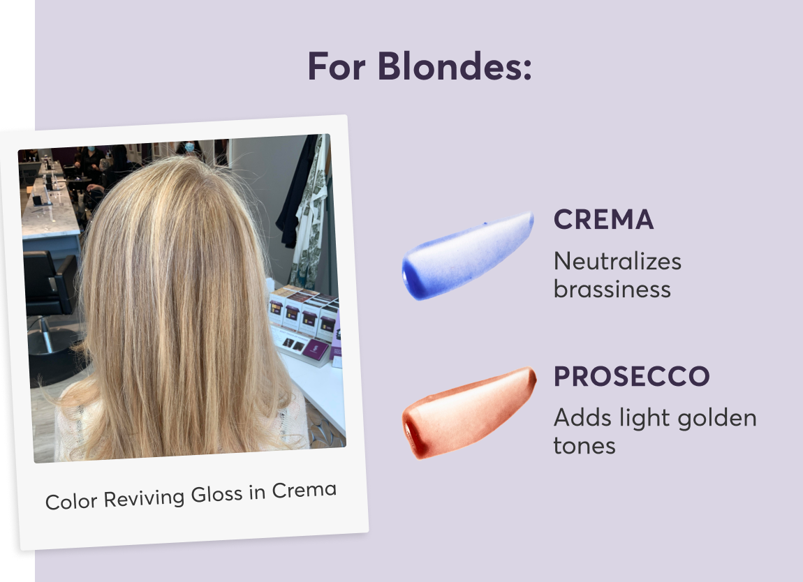 For Blondes | Crema: Neutralizes brassiness | Prosecco: Adds light golden tones | Color Reviving Gloss in Crema