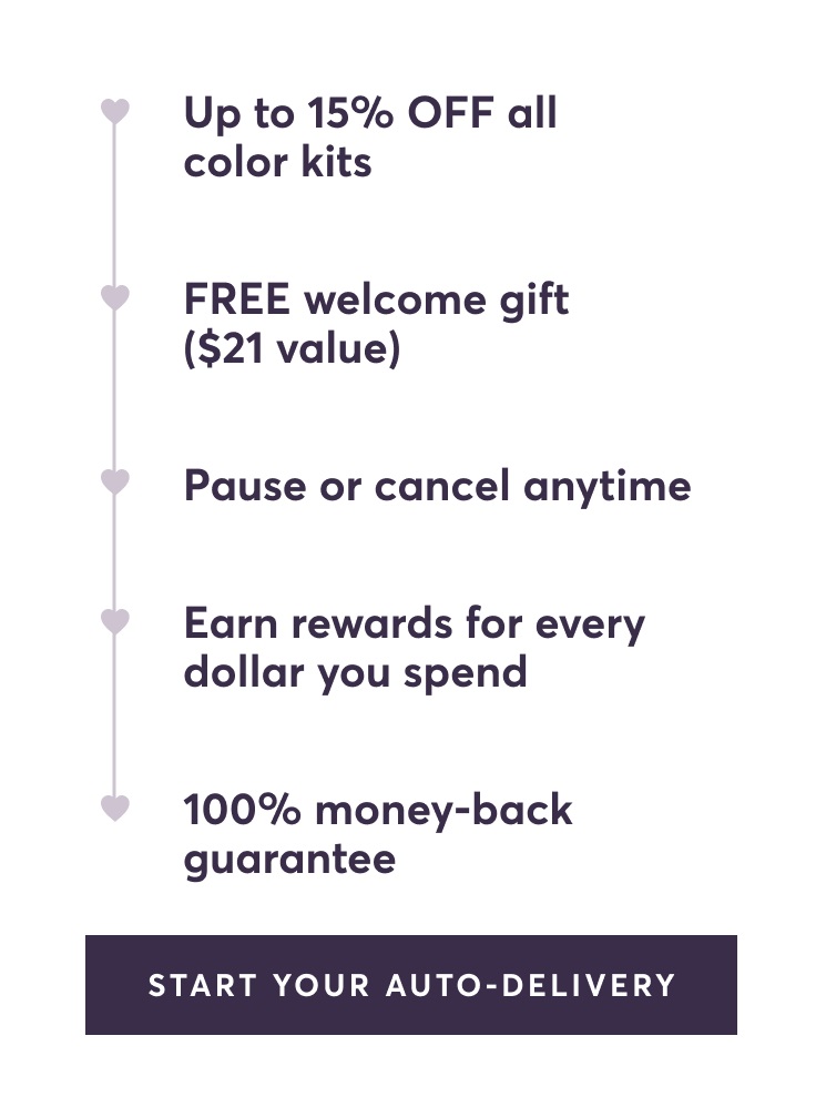 Up to 15% OFF all color kits | FREE welcome gift ($21 value) | Pause or cancel anytime | Earn rewards for every dollar you spend | 100% money-back guarantee | Start Your Auto-Delivery