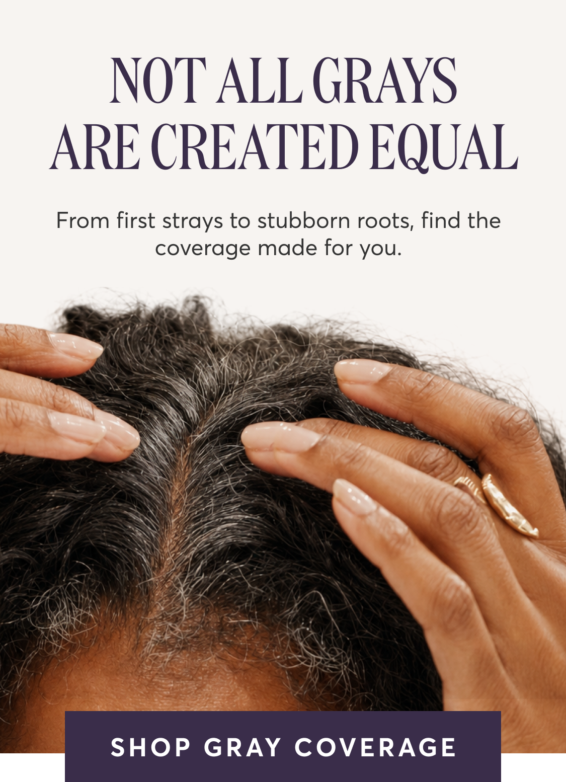 NOT ALL GRAYS ARE CREATED EQUAL From first strays to stubborn roots, find the coverage made for you. | SHOP GRAY COVERAGE