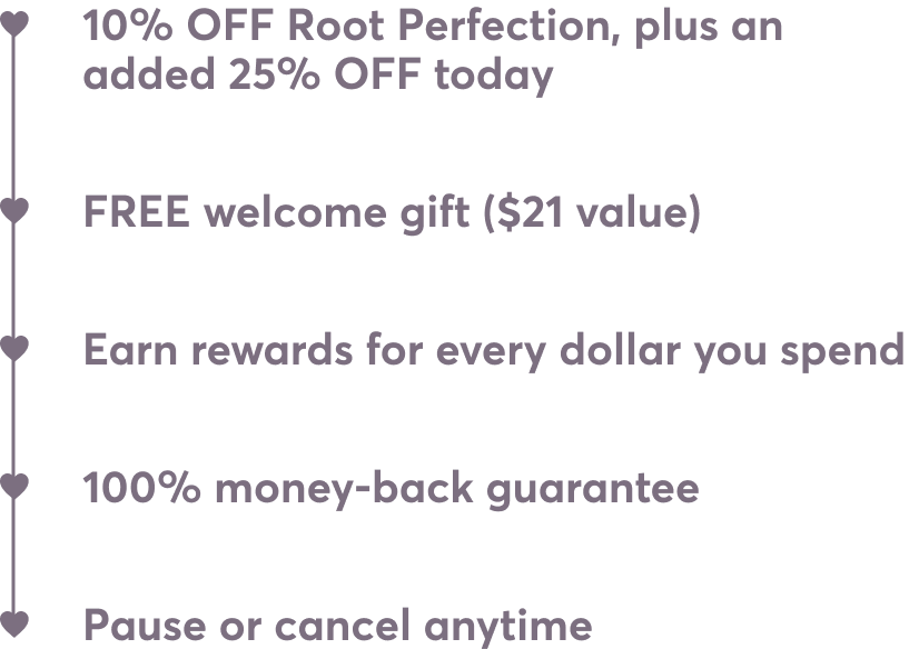 10% OFF Root Perfection, plus an added 25% OFF today | FREE welcome gift ($21 value) | Pause or cancel anytime | Earn rewards for every dollar you spend | 100% money-back guarantee
