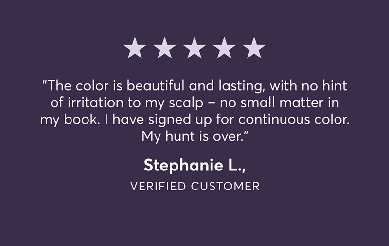 The color is beautiful and lasting, with no hint of irritation to my scalp - no small matter in my book. I have signed up for continuous color. My hunt is over. - Stephanie L | Verified customer