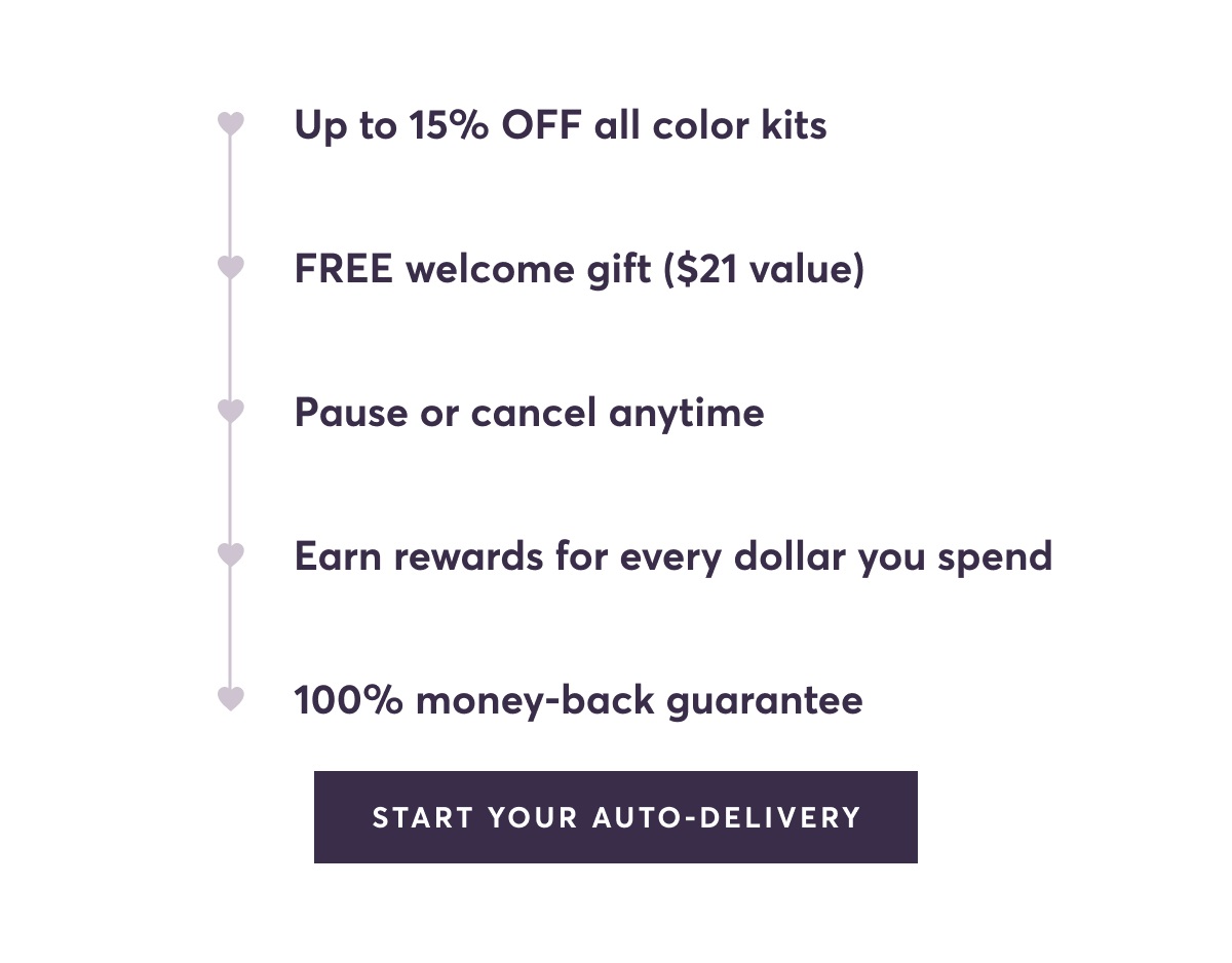 Up to 15% OFF all color kits | FREE welcome gift ($21 value) | Pause or cancel anytime | Earn rewards for every dollar you spend | 100% money-back guarantee | Start Your Auto-Delivery