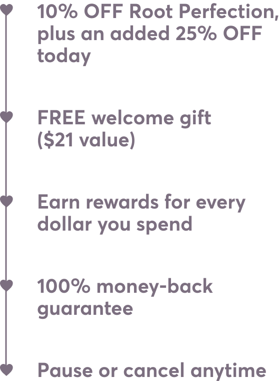 10% OFF Root Perfection, plus an added 25% OFF today | FREE welcome gift ($21 value) | Pause or cancel anytime | Earn rewards for every dollar you spend | 100% money-back guarantee
