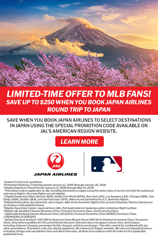 Limited-Time Offer to MLB Fans! Save up to $250 when you book Japan Airlines roundtrip to Japan Save when you book Japan Airlines to select destinations in Japan using the special promotion code available on JAL's American Region Website. Learn More.